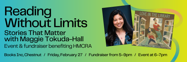 Reading Without Limits: Stories that Matter with Maggie Tokuda-Hall, event and fundraiser benefiting HMCRA; Books Inc, Chestnut, Friday, February 27, fundraiser from 5–9pm, event at 6–7pm